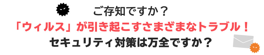 ご存知ですか?「ウィルス」が引き起こすさまざまなトラブル！セキュリティ対策は万全ですか？