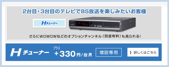 Hチューナー1台目のケーブルテレビ月額利用料に+300円/月で、BS放送がご視聴いただけます