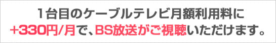 1台目のケーブルテレビ月額利用料に+330円/月で、BS放送がご視聴いただけます